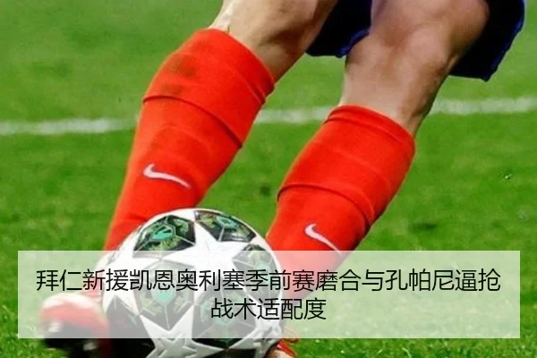 拜仁新援凯恩奥利塞季前赛磨合与孔帕尼逼抢战术适配度