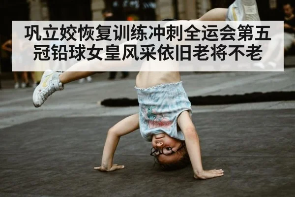巩立姣恢复训练冲刺全运会第五冠铅球女皇风采依旧老将不老